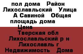 пол дома › Район ­ Лихославльский › Улица ­ А.Савиной › Общая площадь дома ­ 53 › Цена ­ 1 100 000 - Тверская обл., Лихославльский р-н, Лихославль г. Недвижимость » Дома, коттеджи, дачи продажа   